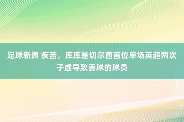 足球新闻 疾苦，库库是切尔西首位单场英超两次子虚导致丢球的球员