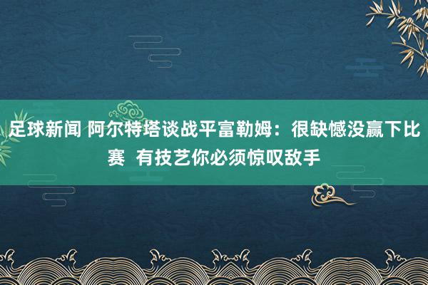 足球新闻 阿尔特塔谈战平富勒姆：很缺憾没赢下比赛  有技艺你必须惊叹敌手