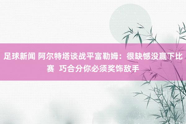 足球新闻 阿尔特塔谈战平富勒姆：很缺憾没赢下比赛  巧合分你必须奖饰敌手