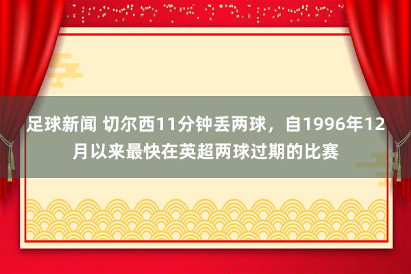 足球新闻 切尔西11分钟丢两球，自1996年12月以来最快在英超两球过期的比赛