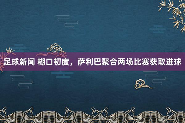 足球新闻 糊口初度，萨利巴聚合两场比赛获取进球