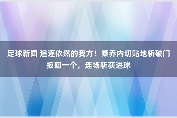 足球新闻 追逐依然的我方！桑乔内切贴地斩破门扳回一个，连场斩获进球