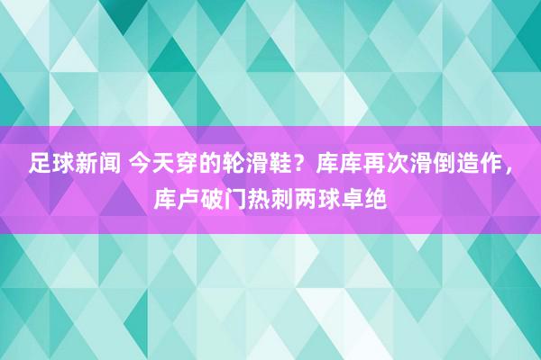 足球新闻 今天穿的轮滑鞋？库库再次滑倒造作，库卢破门热刺两球卓绝