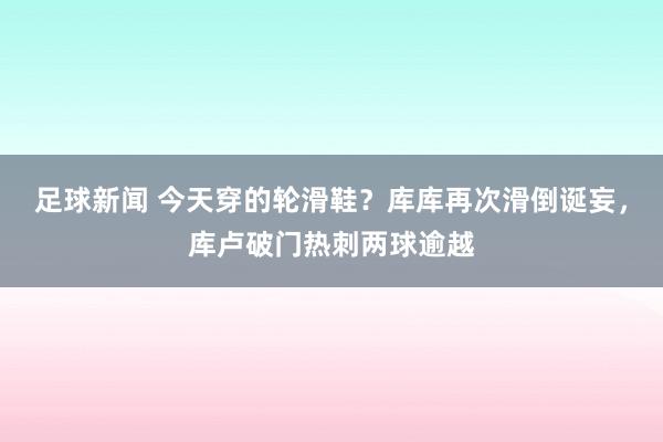 足球新闻 今天穿的轮滑鞋？库库再次滑倒诞妄，库卢破门热刺两球逾越