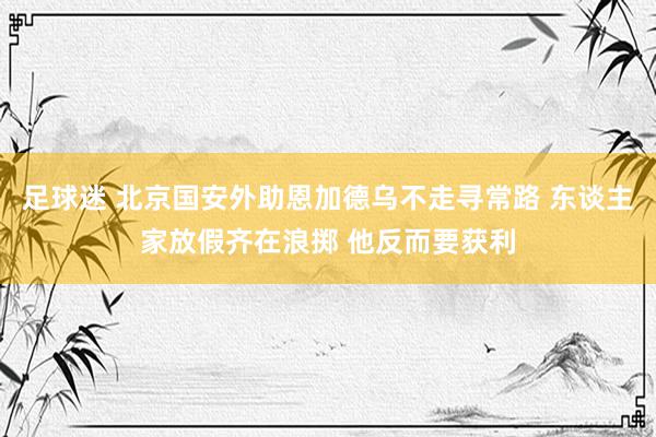 足球迷 北京国安外助恩加德乌不走寻常路 东谈主家放假齐在浪掷 他反而要获利