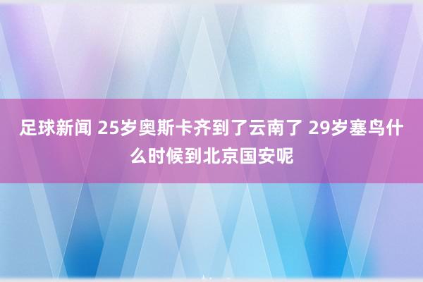 足球新闻 25岁奥斯卡齐到了云南了 29岁塞鸟什么时候到北京国安呢