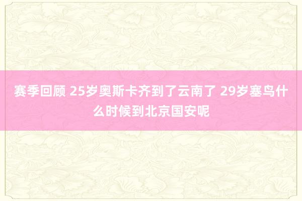 赛季回顾 25岁奥斯卡齐到了云南了 29岁塞鸟什么时候到北京国安呢