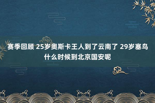 赛季回顾 25岁奥斯卡王人到了云南了 29岁塞鸟什么时候到北京国安呢