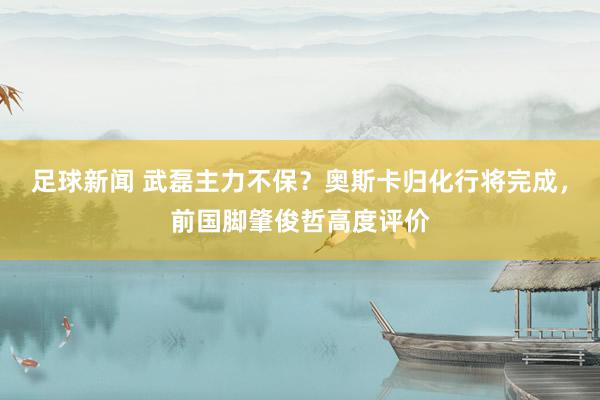 足球新闻 武磊主力不保？奥斯卡归化行将完成，前国脚肇俊哲高度评价