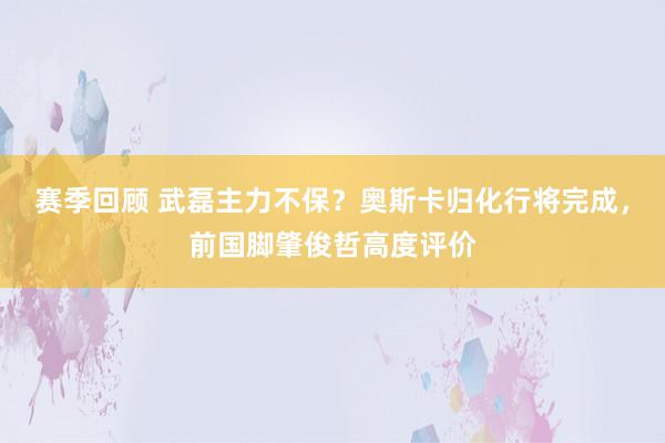 赛季回顾 武磊主力不保？奥斯卡归化行将完成，前国脚肇俊哲高度评价