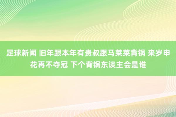 足球新闻 旧年跟本年有贵叔跟马莱莱背锅 来岁申花再不夺冠 下个背锅东谈主会是谁