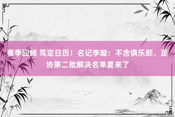 赛季回顾 笃定日历！名记李璇：不含俱乐部，足协第二批解决名单要来了