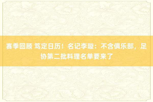 赛季回顾 笃定日历！名记李璇：不含俱乐部，足协第二批料理名单要来了