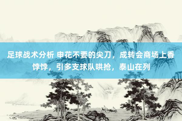 足球战术分析 申花不要的尖刀，成转会商场上香饽饽，引多支球队哄抢，泰山在列