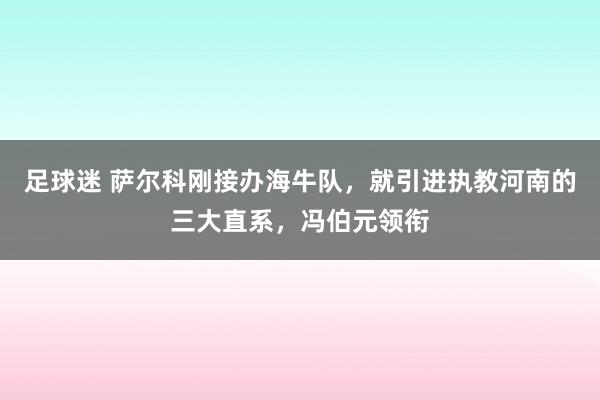 足球迷 萨尔科刚接办海牛队，就引进执教河南的三大直系，冯伯元领衔