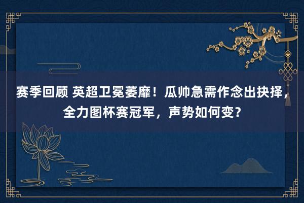 赛季回顾 英超卫冕萎靡！瓜帅急需作念出抉择，全力图杯赛冠军，声势如何变？