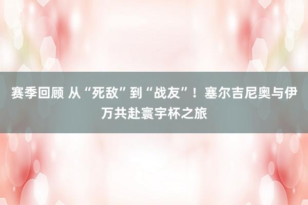 赛季回顾 从“死敌”到“战友”！塞尔吉尼奥与伊万共赴寰宇杯之旅