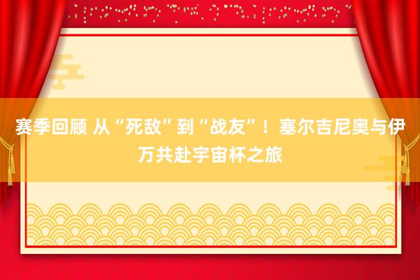 赛季回顾 从“死敌”到“战友”！塞尔吉尼奥与伊万共赴宇宙杯之旅