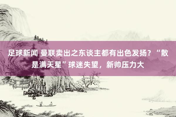 足球新闻 曼联卖出之东谈主都有出色发扬？“散是满天星”球迷失望，新帅压力大