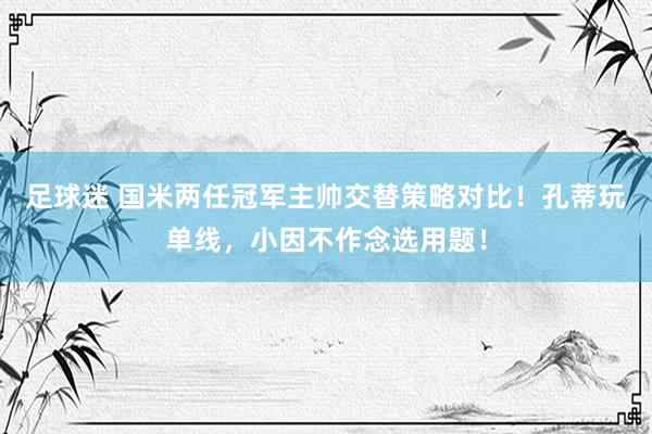 足球迷 国米两任冠军主帅交替策略对比！孔蒂玩单线，小因不作念选用题！