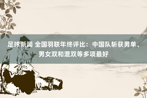 足球新闻 全国羽联年终评比：中国队斩获男单、男女双和混双等多项最好