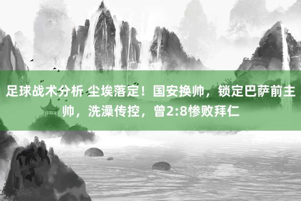 足球战术分析 尘埃落定！国安换帅，锁定巴萨前主帅，洗澡传控，曾2:8惨败拜仁