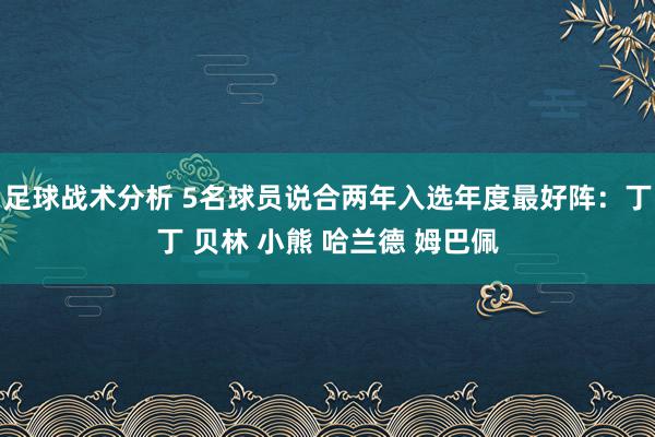 足球战术分析 5名球员说合两年入选年度最好阵：丁丁 贝林 小熊 哈兰德 姆巴佩