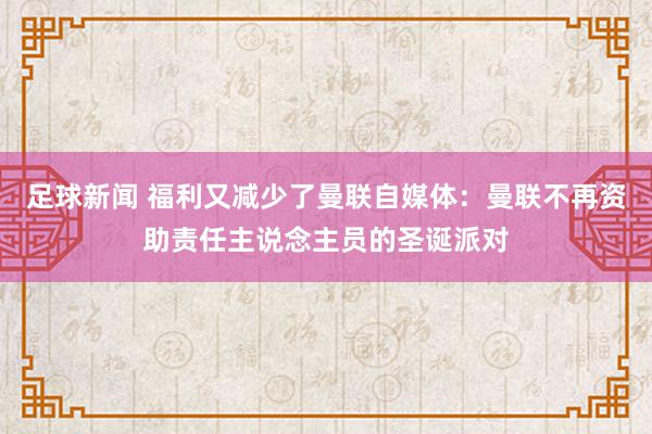 足球新闻 福利又减少了曼联自媒体：曼联不再资助责任主说念主员的圣诞派对